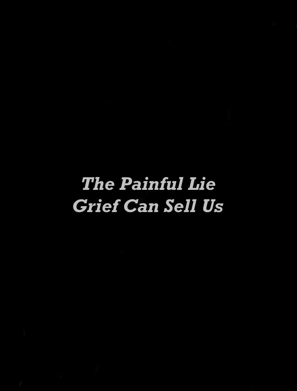 The Painful Lie Grief Can Sell Us