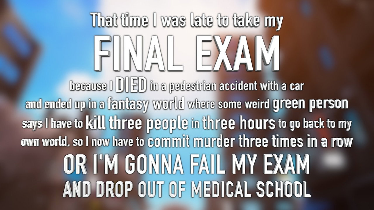 That time I was late to my FINAL EXAM because I DIED in a car accident and ended up in a fantasy world where some weird green person says I have to kill 3 people in 3 hours to go back to my world, or I’M GONNA FAIL MY EXAM AND DROP OUT OF MEDICAL SCHOOL still 2