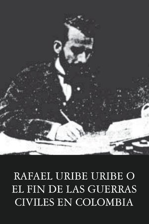 Rafael Uribe Uribe o el fin de las guerras civiles en Colombia