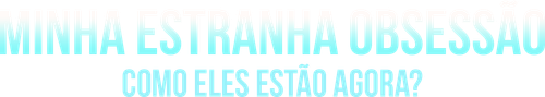 Minha Estranha Obsessao Como Eles Estao Agora