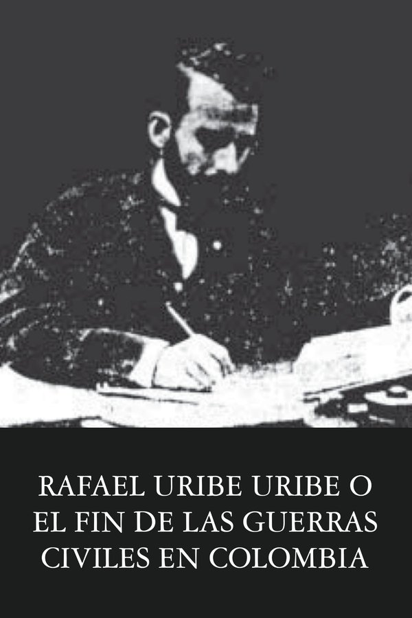 Rafael Uribe Uribe O El Fin De Las Guerras Civiles En Colombia